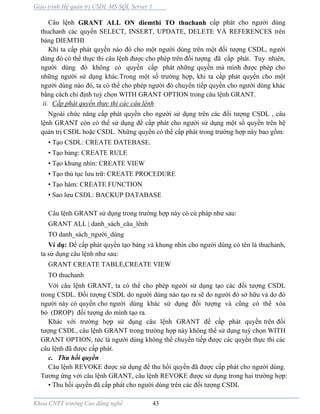 Giáo trình Hệ quản trị CSDL MS SQL Server 1
Khoa CNTT trường Cao đẳng nghề 43
Câu lệnh GRANT ALL ON diemthi TO thuchanh cấp phát cho người dùng
thuchanh các quyền SELECT, INSERT, UPDATE, DELETE VÀ REFERENCES trên
bảng DIEMTHI
Khi ta cấp phát quyền n o đó cho một người dùng trên một đối tượng CSDL, người
dùng đó có thể thực thi câu lệnh được cho phép trên đối tượng đã cấp phát. Tuy nhiên,
người dùng đó không có quyền cấp phát những quyền m mình được phép cho
những người sử dụng khác.Trong một số trường hợp, khi ta cấp phát quyền cho một
người dùng n o đó, ta có thể cho phép người đó chuyển tiếp quyền cho người dùng khác
bằng cách chỉ định tuỳ chọn WITH GRANT OPTION trong câu lệnh GRANT.
ii. Cấp phát quyền thực thi các câu lệnh
Ngoài chức năng cấp phát quyền cho người sử dụng trên các đối tượng CSDL , câu
lệnh GRANT còn có thể sử dụng để cấp phát cho người sử dụng một số quyền trên hệ
quản trị CSDL hoặc CSDL. Những quyền có thể cấp phát trong trường hợp này bao gồm:
• Tạo CSDL: CREATE DATEBASE.
• Tạo bảng: CREATE RULE
• Tạo khung nhìn: CREATE VIEW
• Tạo thủ tục lưu trữ: CREATE PROCEDURE
• Tạo hàm: CREATE FUNCTION
• Sao lưu CSDL: BACKUP DATABASE
Câu lệnh GRANT sử dụng trong trường hợp n y có cú pháp như sau:
GRANT ALL | danh_sách_câu_lênh
TO danh_sách_người_dùng
Ví dụ: Để cấp phát quyền tạo bảng v khung nhìn cho người dùng có tên là thuchanh,
ta sử dụng câu lệnh như sau:
GRANT CREATE TABLE,CREATE VIEW
TO thuchanh
Với câu lệnh GRANT, ta có thể cho phép người sử dụng tạo các đối tượng CSDL
trong CSDL. Đối tượng CSDL do người dùng nào tạo ra sẽ do người đó sở hữu v do đó
người này có quyền cho người dùng khác sử dụng đối tượng v cũng có thể xóa
bỏ (DROP) đối tượng do mình tạo ra.
Khác với trường hợp sử dụng câu lệnh GRANT để cấp phát quyền trên đối
tượng CSDL, câu lệnh GRANT trong trường hợp này không thể sử dụng tuỳ chọn WITH
GRANT OPTION, tức l người dùng không thể chuyển tiếp được các quyền thực thi các
câu lệnh đã được cấp phát.
c. Thu hồi quyền
Câu lệnh REVOKE được sử dụng để thu hồi quyền đã được cấp phát cho người dùng.
Tương ứng với câu lệnh GRANT, câu lệnh REVOKE được sử dụng trong hai trường hợp:
• Thu hồi quyền đã cấp phát cho người dùng trên các đối tượng CSDL
 