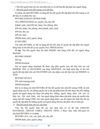 Giáo trình Hệ quản trị CSDL MS SQL Server 1
Khoa CNTT trường Cao đẳng nghề 44
• Thu hồi quyền thực thi các câu lệnh trên cơ sở dữ liệu đã cấp phát cho người dùng.
i. Thu hồi quyền trên đối tượng cơ sở dữ liệu:
Cú pháp câu lệnh REVOKE sử dụng để thu hồi quyền đã cấp phát trên đối tượng cơ sở
dữ liệu có cú pháp như sau:
REVOKE [GRANT OPTION FOR]
ALL [PRIVILEGES]| các_quyền_cần_thu_hồi
[(danh_sách_cột)] ON tên_bảng | tên_khung_nhìn
|ON tên_bảng | tên_khung_nhìn [(danh_sách_cột)]
|ON tên_thủ_tục
|ON tên_hàm
FROM danh_sách_người_dùng
[CASCADE]
Câu lệnh REVOKE có thể sử dụng để thu hồi một số quyền đã cấp phát cho người
dùng hoặc là thu hồi tất cả các quyền (ALL PRIVILEGES).
Ví dụ: Thu hồi quyền thực thi lệnh INSERT trên bảng LOP đối với người dùng
thuchanh.
REVOKE INSERT
ON lop
FROM thuchanh
Giả sử người dùng thuchanh đã được cấp phát quyền xem dữ liệu trên các cột
HODEM, TEN và NGAYSINH của bảng SINHVIEN, câu lệnh dưới đây sẽ thu hồi
quyền đã cấp phát trên cột NGAYSINH (chỉ cho phép xem dữ liệu trên cột HODEM và
TEN)
REVOKE SELECT
ON sinhvien(ngaysinh)
FROM thuchanh
Khi ta sử dụng câu lệnh REVOKE để thu hồi quyền trên một đối tượng CSDL từ một
người dùng nào đó, chỉ những quyền m ta đã cấp phát trước đó mới được thu hồi, những
quyền m người dùng n y được cho phép bởi những người dùng khác vẫn còn có
hiệu lực. Nói cách khác, nếu hai người dùng khác nhau cấp phát cùng các quyền trên
cùng một đối tượng CSDL cho một người dùng khác, sau đó người thu nhất thu hồi lại
quyền đã cấp phát thì những quyền m người dùng thứ hai cấp phát vẫn có hiệu lực.
ii. Thu hồi quyền thực thi các câu lênh:
Việc thu hồi quyền thực thi các câu lệnh trên cơ sở dữ liệu (CREATE
DATABASE, CREATE TABLE, CREATE VIEW,...) được thực hiện đơn giản với
câu lệnh REVOKE có cú pháp:
REVOKE ALL | các_câu_lệnh_cần_thu_hồi
FROM danh_sách_người_dùng
 