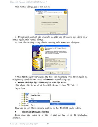Giáo trình Hệ quản trị CSDL MS SQL Server 1
Khoa CNTT trường Cao đẳng nghề 47
Nhấn Next để tiếp tục, cửa sổ mới hiện ra:
6 – Để mặc định như hình trên nếu muốn sao chép toàn bộ bảng và truy vấn từ cơ sở
dữ liệu nguồn, nhấn Next để tiếp tục.
7 – Đánh dấu vào bảng và truy vấn cần sao chép, nhấn Next / Next để tiêp tục:
8. Nhấn Finish. Đợi trong vài giây, phụ thuộc v o dung lượng cơ sở dữ liệu nguồn mà
thời gian này có thể lâu hơn, sau đó nhấn Done để hoàn tất công việc.
e. Xuất cơ sở dữ liệu SQL Server sang cơ sở dữ liệu Access
Nhấn chuột phải lên cơ sở dữ liệ ọ
Export Data …
Thực hiện lần lượt 8 bước tương tự như trên, chỉ thay đổi CSDL nguồn v đích.
4. Sao lưu dự phòng cơ sở dữ lịêu
Trong phần này chúng ta sẽ bàn về cách sao lưu cơ sỏ dữ liệu(backup
database).
 