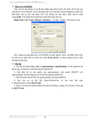 Giáo trình Hệ quản trị CSDL MS SQL Server 1
Khoa CNTT trường Cao đẳng nghề 49
5. Bảo trì cơ sở dữ liệu
Việc sao lưu dự phòng cơ sở dữ liệu nhằm phục hồi lại khi cần thiết, đó l một quá
trình bảo trì cơ sở dữ liệu. Trước khi phục hồi cơ sở dữ liệu (restore database) ta phải xác
định được thứ tự file cần phục hồi. Các thông tin n y được SQL Server chứa
trong msdb. Việc phục hồi lại dữ liệu có thể thực hiện như sau:
Right-click->All Tasks->Restore database... sẽ thấy window như hình vẽ sau:
Nếu chúng ta muốn phục hồi cơ sở dữ liệu từ một tập tin khác của SQL Server hay
từ một server khác bạn có chọn tùy chọn From device và chọn backup device (file
backup) tương ứng .
6. Bài tập
1. Tạo hai tài khoản đăng nhập là nguoisudung1, nguoisudung2 và cho phép hai tài
khoản này sử dụng cơ sở dữ liệu QuanLyNhanVien.
2. Cấp phát tất cả các quyền cho nguoisudung1, cấp quyền SELECT cho
nguoisudung2 trên hai bảng của cơ sở dữ liệu QuanLyNhanVien.
3. Thu hồi quyền Delete đối với nguoisudung1 trên bảng DONVI.
4. Sao lưu cơ sở dữ liệu QuanLyNhanVien v lưu trên thư mục
C:BackUpData với tên QLNV.bak.
5. Xóa cơ sở dữ liệu QuanLyNhanVien khỏi hệ thống và phục hồi lại như cũ nhờ tập
tin QLNV.bak.
 