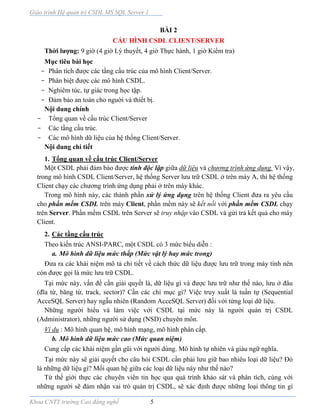 Giáo trình Hệ quản trị CSDL MS SQL Server 1
Khoa CNTT trường Cao đẳng nghề 5
BÀI 2
CẤU HÌNH CSDL CLIENT/SERVER
Thời lượng: 9 giờ (4 giờ Lý thuyết, 4 giờ Thực hành, 1 giờ Kiểm tra)
Mục tiêu bài học
- Phân tích được các tầng cấu trúc của mô hình Client/Server.
- Phân biệt được các mô hình CSDL.
- Nghiêm túc, tự giác trong học tập.
- Đảm bảo an toàn cho nguời và thiết bị.
Nội dung chính
- Tổng quan về cấu trúc Client/Server
- Các tầng cấu trúc.
- Các mô hình dữ liệu của hệ thống Client/Server.
Nội dung chi tiết
1. Tổng quan về cấu trúc Client/Server
Một CSDL phải đảm bảo được tính độc lập giữa dữ liệu và chương trình ứng dụng. Vì vậy,
trong mô hình CSDL Client/Server, hệ thống Server lưu trữ CSDL ở trên máy A, thì hệ thống
Client chạy các chương trình ứng dụng phải ở trên máy khác.
Trong mô hình này, các thành phần xử lý ứng dụng trên hệ thống Client đưa ra yêu cầu
cho phần mềm CSDL trên máy Client, phần mềm này sẽ kết nối với phần mềm CSDL chạy
trên Server. Phần mềm CSDL trên Server sẽ truy nhập vào CSDL và gửi trả kết quả cho máy
Client.
2. Các tầng cấu trúc
Theo kiến trúc ANSI-PARC, một CSDL có 3 mức biểu diễn :
a. Mô hình dữ liệu mức thấp (Mức vật lý hay mức trong)
Đưa ra các khái niệm mô tả chi tiết về cách thức dữ liệu được lưu trữ trong máy tính nên
còn được gọi là mức lưu trữ CSDL.
Tại mức này, vấn đề cần giải quyết là, dữ liệu gì và được lưu trữ như thế nào, lưu ở đâu
(đĩa từ, băng từ, track, sector)? Cần các chỉ mục gì? Việc truy xuất là tuần tự (Sequential
AcceSQL Server) hay ngẫu nhiên (Random AcceSQL Server) đối với từng loại dữ liệu.
Những người hiểu và làm việc với CSDL tại mức này là người quản trị CSDL
(Administrator), những người sử dụng (NSD) chuyên môn.
Ví dụ : Mô hình quan hệ, mô hình mạng, mô hình phân cấp.
b. Mô hình dữ liệu mức cao (Mức quan niệm)
Cung cấp các khái niệm gần gũi với người dùng. Mô hình tự nhiên và giàu ngữ nghĩa.
Tại mức này sẽ giải quyết cho câu hỏi CSDL cần phải lưu giữ bao nhiêu loại dữ liệu? Đó
là những dữ liệu gì? Mối quan hệ giữa các loại dữ liệu này như thế nào?
Từ thế giới thực các chuyên viên tin học qua quá trình khảo sát và phân tích, cùng với
những người sẽ đảm nhận vai trò quản trị CSDL, sẽ xác định được những loại thông tin gì
 