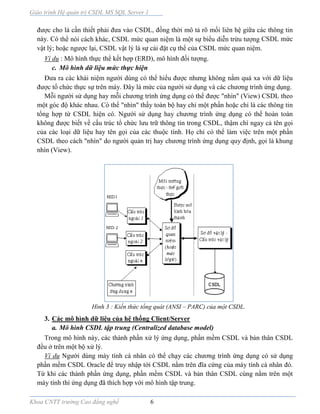 Giáo trình Hệ quản trị CSDL MS SQL Server 1
Khoa CNTT trường Cao đẳng nghề 6
được cho là cần thiết phải đưa vào CSDL, đồng thời mô tả rõ mối liên hệ giữa các thông tin
này. Có thể nói cách khác, CSDL mức quan niệm là một sự biểu diễn trừu tượng CSDL mức
vật lý; hoặc ngược lại, CSDL vật lý là sự cài đặt cụ thể của CSDL mức quan niệm.
Ví dụ : Mô hình thực thể kết hợp (ERD), mô hình đối tượng.
c. Mô hình dữ liệu mức thực hiện
Đưa ra các khái niệm người dùng có thể hiểu được nhưng không nằm quá xa với dữ liệu
được tổ chức thực sự trên máy. Đây là mức của người sử dụng và các chương trình ứng dụng.
Mỗi người sử dụng hay mỗi chương trình ứng dụng có thể được "nhìn" (View) CSDL theo
một góc độ khác nhau. Có thể "nhìn" thấy toàn bộ hay chỉ một phần hoặc chỉ là các thông tin
tổng hợp từ CSDL hiện có. Người sử dụng hay chương trình ứng dụng có thể hoàn toàn
không được biết về cấu trúc tổ chức lưu trữ thông tin trong CSDL, thậm chí ngay cả tên gọi
của các loại dữ liệu hay tên gọi của các thuộc tính. Họ chỉ có thể làm việc trên một phần
CSDL theo cách "nhìn" do người quản trị hay chương trình ứng dụng quy định, gọi là khung
nhìn (View).
Hình 3 : Kiến thức tổng quát (ANSI – PARC) của một CSDL.
3. Các mô hình dữ liệu của hệ thống Client/Server
a. Mô hình CSDL tập trung (Centralized database model)
Trong mô hình này, các thành phần xử lý ứng dụng, phần mềm CSDL và bản thân CSDL
đều ở trên một bộ xử lý.
Ví dụ Người dùng máy tính cá nhân có thể chạy các chương trình ứng dụng có sử dụng
phần mềm CSDL Oracle để truy nhập tới CSDL nằm trên đĩa cứng của máy tính cá nhân đó.
Từ khi các thành phần ứng dụng, phần mềm CSDL và bản thân CSDL cùng nằm trên một
máy tính thì ứng dụng đã thích hợp với mô hình tập trung.
 