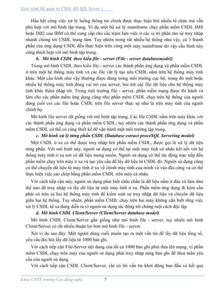 Giáo trình Hệ quản trị CSDL MS SQL Server 1
Khoa CNTT trường Cao đẳng nghề 7
Hầu hết công việc xử lý luồng thông tin chính được thực hiện bởi nhiều tổ chức mà vẫn
phù hợp với mô hình tập trung. Ví dụ một bộ xử lý mainframe chạy phần mềm CSDL IMS
hoặc DB2 của IBM có thể cung cấp cho các trạm làm việc ở các vị trí phân tán sự truy nhập
nhanh chóng tới CSDL trung tâm. Tuy nhiên trong rất nhiều hệ thống như vậy, cả 3 thành
phần của ứng dụng CSDL đều thực hiện trên cùng một máy mainframe do vậy cấu hình này
cũng thích hợp với mô hình tập trung.
b. Mô hình CSDL theo kiểu file - server (File - server databasemodel)
Trong mô hình CSDL theo kiểu file - server các thành phần ứng dụng và phần mềm CSDL
ở trên một hệ thống máy tính và các file vật lý tạo nên CSDL nằm trên hệ thống máy tính
khác. Một cấu hình như vậy thường được dùng trong môi trường cục bộ, trong đó một hoặc
nhiều hệ thống máy tính đóng vai trò của server, lưu trữ các file dữ liệu cho hệ thống máy
tính khác thâm nhập tới. Trong môi trường file - server, phần mềm mạng được thi hành và
làm cho các phần mềm ứng dụng cũng như phần mềm CSDL chạy trên hệ thống của người
dùng cuối coi các file hoặc CSDL trên file server thực sự như là trên máy tính của người
chính họ.
Mô hình file server rất giống với mô hình tập trung. Các file CSDL nằm trên máy khác với
các thành phần ứng dụng và phần mềm CSDL; tuy nhiên các thành phần ứng dụng và phần
mềm CSDL có thể có cùng thiết kế để vận hành một môi trường tập trung.
c. Mô hình xử lý từng phần CSDL (Database extract proceSQL Servering model)
Một CSDL ở xa có thể được truy nhập bởi phần mềm CSDL, được gọi là xử lý dữ liệu
từng phần. Với mô hình này, người sử dụng có thể tại một máy tính cá nhân kết nối với hệ
thống máy tính ở xa nơi có dữ liệu mong muốn. Người sử dụng có thể tác động trực tiếp đến
phần mềm chạy trên máy ở xa và tạo yêu cầu để lấy dữ liệu từ CSDL đó. Người sử dụng cũng
có thể chuyển dữ liệu từ máy tính ở xa về chính máy tính của mình và vào đĩa cứng và có thể
thực hiện việc sao chép bằng phần mềm CSDL trên máy cá nhân.
Với cách tiếp cận này, người sử dụng phải biết chắc chắn là dữ liệu nằm ở đâu và làm như
thế nào để truy nhập và lấy dữ liệu từ một máy tính ở xa. Phần mềm ứng dụng đi kèm cần
phải có trên cả hai hệ thống máy tính để kiểm soát sự truy nhập dữ liệu và chuyển dữ liệu
giữa hai hệ thống. Tuy nhiên, phần mềm CSDL chạy trên hai máy không cần biết rằng việc
xử lý CSDL từ xa đang diễn ra vì người sử dụng tác động tới chúng một cách độc lập.
d. Mô hình CSDL Client/Server (Client/Server database model)
Mô hình CSDL Client/Server gần giống như mô hình file - server, tuy nhiên mô hình
Client/Server có rất nhiều thuận lợi hơn mô hình file - server.
Xét ví dụ sau đây: Một người dùng cuối muốn tạo ra một vấn tin để lấy dữ liệu tổng số,
yêu cầu đòi hỏi lấy dữ liệu từ 1000 bản ghi.
Với cách tiếp cận File-Server nội dung của tất cả 1000 bản ghi phải đưa lên mạng, vì phần
mềm CSDL chạy trên máy của người sử dụng phải truy nhập từng bản ghi để thoả mãn yêu
cầu của người sử dụng.
Với cách tiếp cận CSDL Client/Server, chỉ có lời vấn tin khởi động ban đầu và kết quả
 