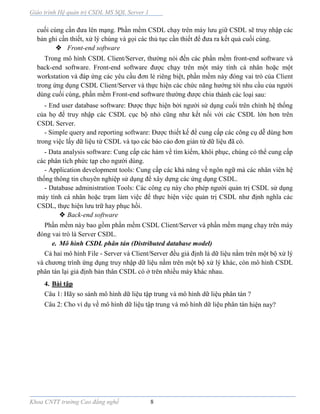 Giáo trình Hệ quản trị CSDL MS SQL Server 1
Khoa CNTT trường Cao đẳng nghề 8
cuối cùng cần đưa lên mạng. Phần mềm CSDL chạy trên máy lưu giữ CSDL sẽ truy nhập các
bản ghi cần thiết, xử lý chúng và gọi các thủ tục cần thiết để đưa ra kết quả cuối cùng.
 Front-end software
Trong mô hình CSDL Client/Server, thường nói đến các phần mềm front-end software và
back-end software. Front-end software được chạy trên một máy tính cá nhân hoặc một
workstation và đáp ứng các yêu cầu đơn lẻ riêng biệt, phần mềm này đóng vai trò của Client
trong ứng dụng CSDL Client/Server và thực hiện các chức năng hướng tới nhu cầu của người
dùng cuối cùng, phần mềm Front-end software thường được chia thành các loại sau:
- End user database software: Được thực hiện bởi người sử dụng cuối trên chính hệ thống
của họ để truy nhập các CSDL cục bộ nhỏ cũng như kết nối với các CSDL lớn hơn trên
CSDL Server.
- Simple query and reporting software: Được thiết kế để cung cấp các công cụ dễ dùng hơn
trong việc lấy dữ liệu từ CSDL và tạo các báo cáo đơn giản từ dữ liệu đã có.
- Data analysis software: Cung cấp các hàm về tìm kiếm, khôi phục, chúng có thể cung cấp
các phân tích phức tạp cho người dùng.
- Application development tools: Cung cấp các khả năng về ngôn ngữ mà các nhân viên hệ
thống thông tin chuyên nghiệp sử dụng để xây dựng các ứng dụng CSDL.
- Database administration Tools: Các công cụ này cho phép người quản trị CSDL sử dụng
máy tính cá nhân hoặc trạm làm việc để thực hiện việc quản trị CSDL như định nghĩa các
CSDL, thực hiện lưu trữ hay phục hồi.
 Back-end software
Phần mềm này bao gồm phần mềm CSDL Client/Server và phần mềm mạng chạy trên máy
đóng vai trò là Server CSDL.
e. Mô hình CSDL phân tán (Distributed database model)
Cả hai mô hình File - Server và Client/Server đều giả định là dữ liệu nằm trên một bộ xử lý
và chương trình ứng dụng truy nhập dữ liệu nằm trên một bộ xử lý khác, còn mô hình CSDL
phân tán lại giả định bản thân CSDL có ở trên nhiều máy khác nhau.
4. Bài tập
Câu 1: Hãy so sánh mô hình dữ liệu tập trung và mô hình dữ liệu phân tán ?
Câu 2: Cho ví dụ về mô hình dữ liệu tập trung và mô hình dữ liệu phân tán hiện nay?
 