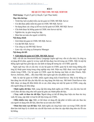 Giáo trình Hệ quản trị CSDL MS SQL Server 1
Khoa CNTT trường Cao đẳng nghề 9
BÀI 3
HỆ QUẢN TRỊ CSDL MS SQL SERVER
Thời lượng: 10 giờ (5 giờ Lý thuyết, 5 giờ Thực hành)
Mục tiêu bài học
- Trình bày lịch sử phát triển của hệ quản trị CSDL MS SQL Server
- Cài đặt được phần mềm hệ quản trị CSDL MS SQL Server
- Sử dụng được các công cụ hỗ trợ của hệ quản trị CSDL MS SQL Server
- Cấu hình được hệ thống quản trị CSDL trên Server nội bộ.
- Nghiêm túc, tự giác trong học tập.
- Đảm bảo an toàn cho nguời và thiết bị.
Nội dung chính
- Giới thiệu hệ quản trị CSDL MS SQL Server.
- Cài đặt MS SQL Server
- Các công cụ của MS SQL Server
- Làm việc với công cụ Enterprise Manager
Nội dung chi tiết
1. Giới thiệu hệ quản trị CSDL MS SQL Server
SQL viết tắt của Structured Query Language (ngôn ngữ truy vấn có cấu trúc), là công cụ
sử dụng để tổ chức, quản lý và truy xuất dữ liệu đuợc lưu trữ trong các CSDL. SQL là một hệ
thống ngôn ngữ bao gồm tập các câu lệnh sử dụng để tương tác với CSDL quan hệ.
Ngôn ngữ truy vấn có cấu trúc và các hệ quản trị CSDL quan hệ là một trong những nền
tảng kỹ thuật quan trọng trong công nghiệp máy tính. Hiện nay SQL được xem là ngôn ngữ
chuẩn trong CSDL. Các hệ quản trị CSDL quan hệ thương mại hiện có như Oracle, SQL
Server, Informix, DB2,... đều chọn SQL làm ngôn ngữ cho sản phẩm của mình.
SQL là một hệ quản trị CSDL nhiều người dùng kiểu Client/Server. Đây là hệ thống cơ
bản dùng lưu trữ dữ liệu cho hầu hết các ứng dụng lớn hiện nay. Mô hình Client/Server trên
SQL được sử dụng để điều khiển tất cả các chức năng mà một hệ quản trị CSDL cung cấp
cho người dùng các khả năng:
• Định nghĩa dữ liệu: SQL cung cấp khả năng định nghĩa các CSDL, các cấu trúc lưu trữ
và tổ chức dữ liệu cũng như mối quan hệ giữa các thành phần dữ liệu.
• Truy xuất và thao tác dữ liệu: Người dùng có thể dễ dàng thực hiện các thao tác truy
xuất, bổ sung, cập nhật và loại bỏ dữ liệu trong các CSDL.
• Điều khiển truy cập: SQL có thể được sử dụng để cấp phát và kiểm soát các thao tác
của người sử dụng trên dữ liệu, đảm bảo sự an toàn cho CSDL
• Đảm bảo toàn vẹn dữ liệu: SQL định nghĩa các ràng buộc toàn vẹn trong CSDL nhờ đó
đảm bảo tính hợp lệ và chính xác của dữ liệu trước các thao tác cập nhật cũng như các lỗi của
hệ thống.
 