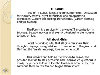   IT Forum Area of IT issues, ideas and announcements.  Discussion for industry trends, latest technology and programming techniques. Current job posting are welcome. (Career planning and job hunting) The Forum is a service for the whole IT organization in Industry. Support novices and even professional in the industry to keep on top . All about Girls  Social networking site, that all girls can share their thoughts, sayings, story, advices, to there other colleagues. And  Defining the female language, love and other stuff. This website can help all the women to answer the possible solution to their problems and unanswered questions in mind,  help them to less to feel the loneliness because there is someone there to talk too and to give them advice.  