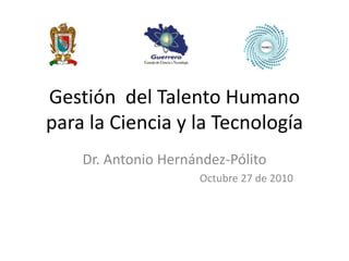 Gestión del Talento Humano
para la Ciencia y la Tecnología
Dr. Antonio Hernández-Pólito
Octubre 27 de 2010
 