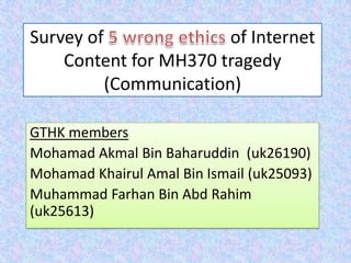 Survey of of Internet
Content for MH370 tragedy
(Communication)
GTHK members
Mohamad Akmal Bin Baharuddin (uk26190)
Mohamad Khairul Amal Bin Ismail (uk25093)
Muhammad Farhan Bin Abd Rahim
(uk25613)
 