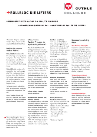 13
The slots in the press table de-
fine the shape and size of the
required ROLLBLOC die lifters.
Load carrying elements:
Ball or Roller?
ROLLBLOC ball version offer
the advantage of being able to
easily move dies in any direction.
In conjunction with different
die formats, this advantage
ensures particularly short setup
times.
ROLLBLOC roller version offer
double the load bearing capa-
city. They enable exact linear
transfer of the die. This linear
technology requires accurate
die positioning during transfer
to the die table or to the die
loading arms.
To further reduce rolling fric-
tion, we recommend hardened
strips on the underside of the
die.
Unlike the ball version, the
ROLLBLOC die lifter with rollers
can also be used in the die base
plate (overhead installation).
When calculating the desired
number of die lifters a smaller
die can be more crucial than a
bigger one, because there is a
smaller number of balls/rollers
supporting the die!
Necessary ordering
data:
The effective slot depths
Experience has shown that the
large tolerance of this dimen-
sion renders it absolutely neces-
sary to individually measure the
slot depth. The slot depth must
be specified to an accuracy of
1/10 mm when ordering (see
order code Page 14/fold-in flap).
Size deviations from the small-
est size of the standard to the
largest slot depth can be sup-
plied at extra cost.
Temperature resistance
The standard version of ROLL-
BLOC die lifters is designed for
maximum temperatures of
80°C. The version for high tem-
perature applications with-
stands maximum temperatures
of up to 200°C.
Hydraulic connection
When ordering ROLLBLOC die
lifters for hydraulic operation,
specification of the thread con-
nections G 1/8" or SAE_44-20
must be added to the order
code.
Die lifters length/size
In the case of ROLLBLOC die
lifters with spring pressure, it
is advisable to separately equip
the cross-over zone (A*) and
the maximum die plate support
in rolling direction. The die
lifter lengths are to be sized
accordingly.
In the case of ROLLBLOC die
lifters for hydraulic operation,
the cross-over zone and the die
area are added to the total
length of the required ROLL-
BLOC die lifters. The available
lengths are listed in the order
tables (from Page 14 onwards).
Mounting arrangement
If the entire load bearing
capacity of a ROLLBLOC die
lifters is not required in full,
versions with half the number
of load carrying elements can
be ordered.
Special versions available on
request.
Rolling direction of
ROLLBLOC roller version
In the standard version, the roll-
ing direction is longitudinal
with the die lifters. The follow-
ing options are available
without extra charge:
- Transverse rolling direction
- Any rolling direction
(on request)
* Bottom of Page 14
Lifting function:
Spring Pressure or
Hydraulic pressure?
ROLLBLOC die lifters with
spring pressure are manufac-
tured in relatively short lengths.
They can be inserted in the
table slots and locked in posi-
tion one after the other or in a
distributed layout. A particular
advantage of this configuration
is that individual sections can
be removed from the cross-over
zone thus clearing space for the
required clamping elements.
With ROLLBLOC die lifters for
hydraulic operation, the die is
lowered onto the press table by
way of pressure relief.
The die is clamped when the
ROLLBLOC die lifters, that can
be moved and removed under
the die, are depressurised.
Lifting height: 1.5 mm
above table level
Achieving the required load
bearing capacity
The length of the die base plate
(in rolling direction) defines the
number of load carrying ball or
roller elements. Multiplied by
the carrying force of the lifting
elements (kN), the result repre-
sents the die-specific load bear-
ing capacity for the minimum
layout of 2 table slots. Further
table slots are simply equipped
with die lifters in order to in-
crease the load bearing capacity.
CROLLBLOC DIE LIFTERS
PRELIMINARY INFORMATION ON PROJECT PLANNING
AND ORDERING ROLLBLOC BALL AND ROLLBLOC ROLLER DIE LIFTERS
Ǡ
 