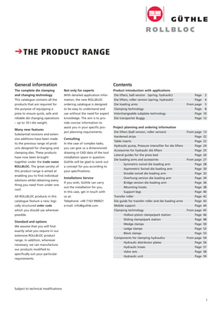 Product introduction with applications
Die lifters, ball version (spring, hydraulic) Page 2
Die lifters, roller version (spring, hydraulic) Page 4
Die loading arms From page 5
Clamping technology Page 8
Interchangeable subplate technology Page 10
Die transporter Buggy Page 12
Project planning and ordering information
Die lifters (ball version, roller version) From page 13
Hardened strips Page 22
Table inserts Page 22
Hydraulic pump, Pressure intensifier for die lifters Page 24
Accessories for hydraulic die lifters Page 25
Lateral guides for the press bed Page 26
Die loading arms and accessories From page 27
Symmetric swivel die loading arm Page 28
Asymmetric Swivel die loading arm Page 30
Double swivel die loading arm Page 32
Overhung version die loading arm Page 34
Bridge version die loading arm Page 36
Mounting hooks Page 38
Support legs Page 40
Transfer roller Page 42
Die guide for transfer roller and die loading arms Page 43
Mobile support Page 44
Clamping technology From page 45
Hollow piston clamps/park station Page 46
Sliding clamps/park station Page 48
Wedge clamps Page 50
Ledge clamps Page 52
Block clamps Page 53
Components for clamping hydraulics From page 54
Hydraulic distributor plates Page 56
Hydraulic hoses Page 57
Valve sets Page 58
Hydraulic unit Page 59
1
Not only for experts
With detailed application infor-
mation, the new ROLLBLOC
ordering catalogue is designed
to be easy to understand and
use without the need for expert
knowledge. The aim is to pro-
vide concise information to
assist you in your specific pro-
ject planning requirements.
Consulting
In the case of complex tasks,
you can give us a dimensioned
drawing or CAD data of the tool
installation space in question.
Güthle will be glad to work out
a concept for you according to
your specifications.
Installations Service
If you wish, Güthle can carry
out the installation for you.
In this case, get in touch with
us at:
Telephone: +49 7163 990921
e-mail: info@guthle.com
Subject to technical modifications
The complete die clamping
and changing technology
This catalogue contains all the
products that are required for
the purpose of equipping a
press to ensure quick, safe and
reliable die changing operations
– up to 10 t die weight.
Many new features
Substantial revisions and exten-
sive additions have been made
to the previous range of prod-
ucts designed for changing and
clamping dies. These products
have now been brought
together under the trade name
ROLLBLOC. The great variety of
this product range is aimed at
enabling you to find individual
solutions whilst obtaining every-
thing you need from under one
roof.
All ROLLBLOC products in this
catalogue feature a new, logi-
cally structured order code
which you should use wherever
possible.
Standard and options
We assume that you will find
exactly what you require in our
extensive ROLLBLOC product
range. In addition, whenever
necessary, we can manufacture
our products modified to
specifically suit your particular
requirements.
CTHE PRODUCT RANGE
ContentsGeneral information
 
