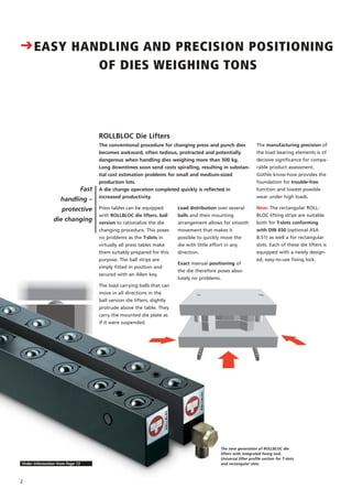 CEASY HANDLING AND PRECISION POSITIONING
OF DIES WEIGHING TONS
Fast
handling –
protective
die changing
ROLLBLOC Die Lifters
The manufacturing precision of
the load bearing elements is of
decisive significance for compa-
rable product assessment.
Güthle know-how provides the
foundation for trouble-free
function and lowest possible
wear under high loads.
New: The rectangular ROLL-
BLOC lifting strips are suitable
both for T-slots conforming
with DIN 650 (optional ASA
B.51) as well a for rectangular
slots. Each of these die lifters is
equipped with a newly design-
ed, easy-to-use fixing lock.
The conventional procedure for changing press and punch dies
becomes awkward, often tedious, protracted and potentially
dangerous when handling dies weighing more than 500 kg.
Long downtimes soon send costs spiralling, resulting in substan-
tial cost estimation problems for small and medium-sized
production lots.
A die change operation completed quickly is reflected in
increased productivity.
Press tables can be equipped
with ROLLBLOC die lifters, ball
version to rationalize the die
changing procedure. This poses
no problems as the T-slots in
virtually all press tables make
them suitably prepared for this
purpose. The ball strips are
simply fitted in position and
secured with an Allen key.
The load carrying balls that can
move in all directions in the
ball version die lifters, slightly
protrude above the table. They
carry the mounted die plate as
if it were suspended.
Load distribution over several
balls and their mounting
arrangement allows for smooth
movement that makes it
possible to quickly move the
die with little effort in any
direction.
Exact manual positioning of
the die therefore poses abso-
lutely no problems.
The new generation of ROLLBLOC die
lifters with integrated fixing lock.
Universal lifter profile section for T-slots
and rectangular slots
2
Order information from Page 13
 