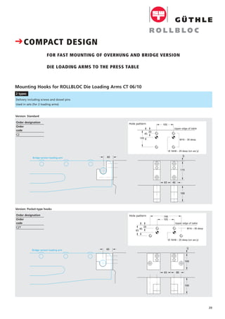39
Mounting Hooks for ROLLBLOC Die Loading Arms CT 06/10
2 types
Upper edge of table
M16 – 30 deep
Ø 16H8 – 20 deep (on ass´y)
45
105
20
105
40
115
65
Bridge version loading arm
100
60 5
190
M16 – 30 deep
Ø 16H8 – 20 deep (on ass´y)
Upper edge of table
45
20
65
105
80
100
65
Bridge version loading arm
100
60 5
Delivery including screws and dowel pins
Used in sets (for 2 loading arms)
Hole pattern
Hole pattern
CCOMPACT DESIGN
FOR FAST MOUNTING OF OVERHUNG AND BRIDGE VERSION
DIE LOADING ARMS TO THE PRESS TABLE
Version: Standard
Version: Pocket-type hooks
Order designation
Order
code
C2
Order designation
Order
code
C2T
 
