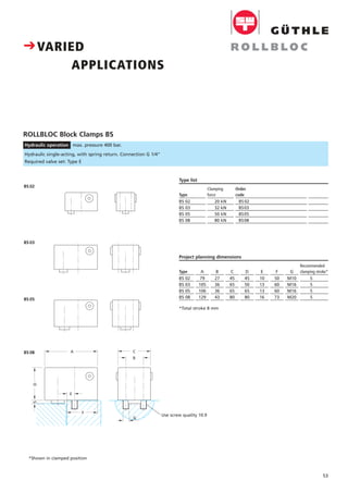 53
CVARIED
APPLICATIONS
F
D5
A C
E
B
G
ROLLBLOC Block Clamps BS
Hydraulic operation max. pressure 400 bar.
Clamping
force
20 kN
32 kN
50 kN
80 kN
Order
code
BS 02 SS. . .
BS03
BS05
BS08
Type list
Type
BS 02
BS 03
BS 05
BS 08
Preis DM
pro Stück
8
C
45
65
65
80
B
27
36
36
43
A
79
105
106
129
Type
BS 02
BS 03
BS 05
BS 08
D
45
50
65
80
E
10
13
13
16
F
50
60
60
73
G
M10
M16
M16
M20
Recommended
clamping stroke*
5
5
5
5
Project planning dimensions
Hydraulic single-acting, with spring return. Connection G 1/4"
Required valve set: Type E
*Total stroke 8 mm
*Shown in clamped position
BS 03
BS 02
BS 05
BS 08
Use screw quality 10.9
 