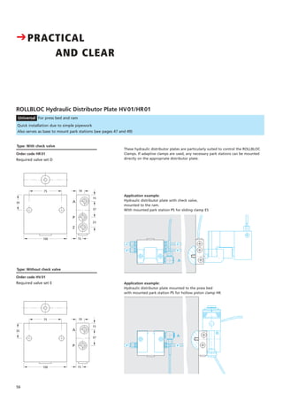 Type: With check valve
Order code HR 01
Required valve set D
CPRACTICAL
AND CLEAR
56
15
35
100 15
75 19
37
A
P
ROLLBLOC Hydraulic Distributor Plate HV01/HR01
Universal For press bed and ram
Quick installation due to simple pipework
Also serves as base to mount park stations (see pages 47 and 49)
A
A
Order code HV 01
Required valve set E Application example:
Hydraulic distributor plate mounted to the press bed
with mounted park station PS for hollow piston clamp HK
15
35
100 15
75 19
37
23
A
P
Z
Application example:
Hydraulic distributor plate with check valve,
mounted to the ram.
With mounted park station PS for sliding clamp ES
These hydraulic distributor plates are particularly suited to control the ROLLBLOC
Clamps. If adaptive clamps are used, any necessary park stations can be mounted
directly on the appropriate distributor plate.
Type: Without check valve
Z
P
Z
P
PP
 