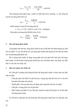 22
CN 2=
2
11
V
VCN 
=
20
05.06.8 
= 0.0215N
Theo phƣơng trình phản ứng, 1 phân tử chất khử FeCl2 nhƣờng 1 e nên nồng độ
mol/lit của dung dịch FeCl2 là:
CM2 =
n
CN 2
=
1
0215.0
= 0.0215M
Khối lƣợng Fe trong 20 ml dung dịch là:
a = CM x V x M = 0.0215 x 0.02 x 56 = 0.024gam
Độ chuẩn của dung dịch KMnO4 theo Fe là:
TR/X =
)(
)(
mlV
ga
=
6.8
024.0
= 0.028g/ml
V. Pha chế dung dịch chuẩn
Trong phân tích hoá học, dung dịch chuẩn là căn cứ để tính toán định lƣợng các chất
cần xác định. Vì vậy, độ chính xác của dung dịch chuẩn ảnh hƣởng rất lớn đến độ chính
xác của phƣơng pháp phân tích.
Để có dung dịch chuẩn sử dụng trong phân tích cần phải biết cách pha chế dung
dịch chuẩn. Có thể chuẩn bị dung dịch chuẩn theo các cách khác nhau, tuỳ thuộc vào điều
kiện và yêu cầu của công việc
1. Dựa vào lượng cân chính xác
Chất gốc là những chất dùng để điều chế dung dịch chuẩn và thoả mãn các điều
kiện sau đây:
- Chất gốc phải tinh khiết về mặt hoá học. Lƣợng tạp chất nhỏ hơn 0.1%, nếu lớn
hơn phải tiến hành tinh chế lại
- Thành phần hoá học phải ứng với đúng một công thức hoá học xác định
- Chất gốc và dung dịch của nó phải bền
- Khối lƣợng mol phân tử của chất gốc càng lớn càng tốt để giảm sai số khi điều
chế dung dịch chuẩn
Nếu đã có chất gốc thì tiến hành pha chế dung dịch chuẩn dựa vào chất gốc nhƣ
sau:
 