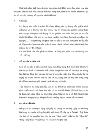 75
Quá trình phân tích theo phƣơng pháp phân tích khối lƣợng bao gồm các giai
đoạn chủ yếu sau: cân mẫu, chuyển mẫu vào dung dịch, kết tủa cấu tử cần phân tích, lọc
rửa kết tủa, sây và nung kết tủa, cân và tính kết quả
1. Cân mẫu
- Lấy lƣợng mẫu phân tích phải thích hợp. Không nên lấy lƣợng mẫu quá bé vì sẽ
mắc phải sai số lớn khi cân. Tuy nhiên, việc lấy lƣợng mẫu quá lớn không thuận
tiện cho quá trình phân tích: lƣợng kết tủa quá lớn, mất nhiều thời gian lọc rửa, tốn
thuốc thử, không phù hợp với các dụng cụ phân tích thông thƣờng trong phòng thí
nghiệm,..... Thông thƣờng khi phân tích các cấu tử có hàm lƣợng lớn thì lấy mẫu
từ 0.2gam đến 1gam còn nếu phân tích các cấu tử có hàm lƣợng vết thì tuỳ theo
mẫu có thể lấy 10-100gam
- Khi tiến hành cân mẫu phải cân chính xác bằng cân phân tích có độ nhạy cao
mg2.01.0 
2. Kết tủa cấu tử phân tích
- Làm kết tủa cấu tử cần phân tích trong mẫu bằng dung dịch thuốc thử thích hợp:
kết tủa tạo thành có độ tan bé nhất, thuốc thử phải có tính kết tủa chọn lọc không
làm kết tủa đồng thời các cấu tử khác trong mẫu phân tích. Chọn thuốc thử và
lƣợng dƣ của nó sao cho sau khi làm kết tủa, lƣợng cân cần xác định trong dung
dịch không vƣợt quá giới hạn độ chính xác của phép cân
- Tiến hành kết tủa trong các điều kiện tối ƣu để kết tủa hoàn toàn cấu tử cần xác
định và kết tủa có kích thƣớc lớn. Nếu kết tủa tinh thể thì nên tiến hành làm kết tủa
từ dung dịch loãng bằng các thuốc thử loãng. Nếu kết tủa là vô định hình thì nên
kết tủa từ dung dịch đặc bằng thuốc thử có nồng độ cao và làm kết tủa nhanh
3. Lọc và rửa kết tủa
- Để lọc kết tủa thƣờng sử dụng loại giấy lọc không tàn đặc biệt (giấy lọc khi cháy
hết lƣợng tro còn lại không đáng kể), kích thƣớc lỗ giấy lọc từ 2-6 m . Tuỳ thuộc
vào loại kết tủa mà chọn loại giấy lọc mịn “băng xanh”, giấy lọc thô “băng đỏ”,
“băng vàng” hoặc “băng trắng” và loại phễu lọc phù hợp.
 