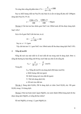 9
Từ công thức nồng độ phần trăm: C% = 100
)(

 ba
a
Suy ra, khối lƣợng chất tan Na2CO3 (ký hiệu là a) cần sử dụng để pha chế 1200gam
dung dịch Na2CO3 5% là:
a =
100
%1200 C
=
100
51200
= 60gam
Thí dụ 4: Cần hoà tan bao nhiêu gam NaCl vào 100ml nƣớc để thu đƣợc dung dịch
NaCl 10%?
Gọi a là số gam NaCl cần hoà tan, ta có:
10 =
100a
a
x 100
Suy ra: a = 11.1gam
Vậy cần hoà tan 11.1 gam NaCl vào 100ml nƣớc để thu đƣợc dung dịch NaCl 10%
3. Nồng độ mol/lit
Nồng độ mol của một chất là số mol chất đó tan trong một lít dung dịch. Đơn vị
nồng độ thƣờng ký hiệu bằng chữ M hay mol/l đặt sau chữ số chỉ nồng độ
CM =
VM
a

=
V
n
(mol/l)
Trong đó:
CM: Nồng độ mol/lit của dung dịch (M) hoặc (mol/lit)
a: Khối lƣợng chất tan (gam)
M: Khối lƣợng mol của chất đó (gam)
V: Thể tích dung dịch (lit)
n: Số mol của chất tan
Thí dụ 1: Dung dịch H2SO4 2M là dung dịch có chứa 2mol H2SO4 tức 196 gam
H2SO4 trong 1 lít dung dịch.
Thí dụ 2: Hoà tan hoàn toàn1.2gam MgSO4 vào nƣớc thành 200ml dung dịch thì thu
đƣợc dung dịch MgSO4 có nồng độ bao nhiêu?
Số mol MgSO4 có trong 1.2 gam MgSO4 là :
 