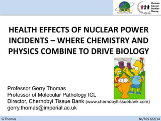 G Thomas NI/RCS 6/2/14
Professor Gerry Thomas
Professor of Molecular Pathology ICL
Director, Chernobyl Tissue Bank (www.chernobyltissuebank.com)
gerry.thomas@imperial.ac.uk
HEALTH EFFECTS OF NUCLEAR POWER
INCIDENTS – WHERE CHEMISTRY AND
PHYSICS COMBINE TO DRIVE BIOLOGY
 