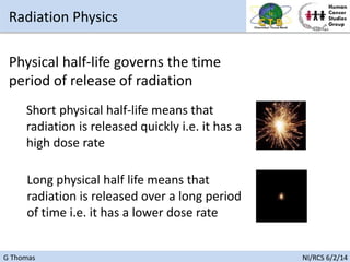 G Thomas NI/RCS 6/2/14
Physical half-life governs the time
period of release of radiation
Short physical half-life means that
radiation is released quickly i.e. it has a
high dose rate
Long physical half life means that
radiation is released over a long period
of time i.e. it has a lower dose rate
Radiation Physics
 