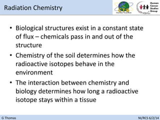 G Thomas NI/RCS 6/2/14
• Biological structures exist in a constant state
of flux – chemicals pass in and out of the
structure
• Chemistry of the soil determines how the
radioactive isotopes behave in the
environment
• The interaction between chemistry and
biology determines how long a radioactive
isotope stays within a tissue
Radiation Chemistry
 