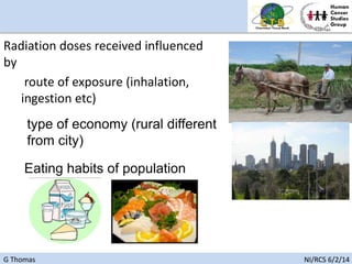 G Thomas NI/RCS 6/2/14
Radiation doses received influenced
by
route of exposure (inhalation,
ingestion etc)
type of economy (rural different
from city)
Eating habits of population
 