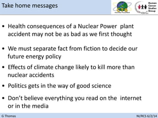 G Thomas NI/RCS 6/2/14
• Politics gets in the way of good science
• Health consequences of a Nuclear Power plant
accident may not be as bad as we first thought
• Don’t believe everything you read on the internet
or in the media
Take home messages
• We must separate fact from fiction to decide our
future energy policy
• Effects of climate change likely to kill more than
nuclear accidents
 