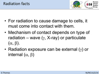 G Thomas NI/RCS 6/2/14
• For radiation to cause damage to cells, it
must come into contact with them.
• Mechanism of contact depends on type of
radiation – wave (g, X-ray) or particulate
(a, b).
• Radiation exposure can be external (g) or
internal (a, b)
Radiation facts
 