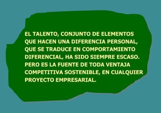 EL TALENTO, CONJUNTO DE ELEMENTOS
QUE HACEN UNA DIFERENCIA PERSONAL,
QUE SE TRADUCE EN COMPORTAMIENTO
DIFERENCIAL, HA SIDO SIEMPRE ESCASO.
PERO ES LA FUENTE DE TODA VENTAJA
COMPETITIVA SOSTENIBLE, EN CUALQUIER
PROYECTO EMPRESARIAL.
 