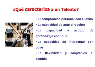 ¿Qué caracteriza a un Talento?
• El compromiso personal con el éxito
• La capacidad de auto dirección
• La capacidad y actitud de
aprendizaje continuo
• La capacidad de interactuar con
otros
• La flexibilidad y adaptación al
cambio
 