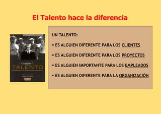 El Talento hace la diferencia
UN TALENTO:
 ES ALGUIEN DIFERENTE PARA LOS CLIENTES
 ES ALGUIEN DIFERENTE PARA LOS PROYECTOS
 ES ALGUIEN IMPORTANTE PARA LOS EMPLEADOS
 ES ALGUIEN DIFERENTE PARA LA ORGANIZACIÓN
 