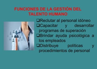 FUNCIONES DE LA GESTIÓN DEL
TALENTO HUMANO
Reclutar al personal idóneo
Capacitar y desarrollar
programas de superación
Brindar ayuda psicológica a
los empleados
Distribuye políticas y
procedimientos de personal
 