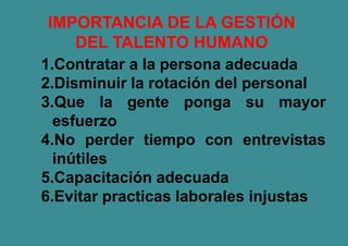 IMPORTANCIA DE LA GESTIÓN
DEL TALENTO HUMANO
1.Contratar a la persona adecuada
2.Disminuir la rotación del personal
3.Que la gente ponga su mayor
esfuerzo
4.No perder tiempo con entrevistas
inútiles
5.Capacitación adecuada
6.Evitar practicas laborales injustas
 