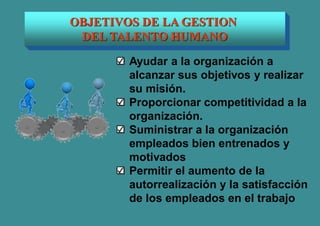 OBJETIVOS DE LA GESTION
DEL TALENTO HUMANO
Ayudar a la organización a
alcanzar sus objetivos y realizar
su misión.
Proporcionar competitividad a la
organización.
Suministrar a la organización
empleados bien entrenados y
motivados
Permitir el aumento de la
autorrealización y la satisfacción
de los empleados en el trabajo
 