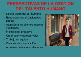 PERSPECTIVAS DE LA GESTION
DEL TALENTO HUMANO
• Nueva visión del ser humano
• Estructuras organizacionales
planas
• Atención a los clientes internos
y externos
• Flexibilidad, proactivo
• Crear valor y agregar valor
• Trabajo en equipo
• Compromiso, innovación
• Aumento de las interrelaciones
 