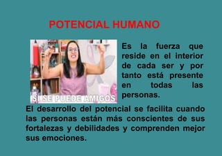 Es la fuerza que
reside en el interior
de cada ser y por
tanto está presente
en todas las
personas.
El desarrollo del potencial se facilita cuando
las personas están más conscientes de sus
fortalezas y debilidades y comprenden mejor
sus emociones.
POTENCIAL HUMANO
 