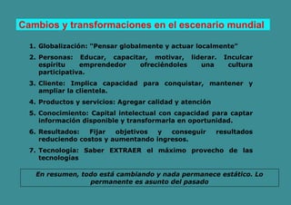 Cambios y transformaciones en el escenario mundial
1. Globalización: "Pensar globalmente y actuar localmente"
2. Personas: Educar, capacitar, motivar, liderar. Inculcar
espíritu emprendedor ofreciéndoles una cultura
participativa.
3. Cliente: Implica capacidad para conquistar, mantener y
ampliar la clientela.
4. Productos y servicios: Agregar calidad y atención
5. Conocimiento: Capital intelectual con capacidad para captar
información disponible y transformarla en oportunidad.
6. Resultados: Fijar objetivos y conseguir resultados
reduciendo costos y aumentando ingresos.
7. Tecnología: Saber EXTRAER el máximo provecho de las
tecnologías
En resumen, todo está cambiando y nada permanece estático. Lo
permanente es asunto del pasado
 