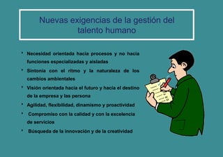  Necesidad orientada hacia procesos y no hacia
funciones especializadas y aisladas
 Sintonía con el ritmo y la naturaleza de los
cambios ambientales
 Visión orientada hacia el futuro y hacia el destino
de la empresa y las persona
 Agilidad, flexibilidad, dinamismo y proactividad
 Compromiso con la calidad y con la excelencia
de servicios
 Búsqueda de la innovación y de la creatividad
Nuevas exigencias de la gestión del
talento humano
 