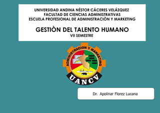 UNIVERSIDAD ANDINA NÉSTOR CÁCERES VELÁZQUEZ
FACULTAD DE CIENCIAS ADMINISTRATIVAS
ESCUELA PROFESIONAL DE ADMINISTRACIÒN Y MARKETING
GESTIÒN DEL TALENTO HUMANO
VII SEMESTRE
Dr. Apolinar Florez Lucana
 