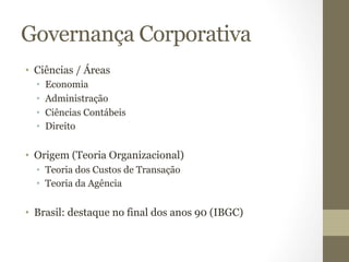 Governança Corporativa 
• Ciências / Áreas 
• Economia 
• Administração 
• Ciências Contábeis 
• Direito 
• Origem (Teoria Organizacional) 
• Teoria dos Custos de Transação 
• Teoria da Agência 
• Brasil: destaque no final dos anos 90 (IBGC) 
 