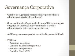 Governança Corporativa 
• Conflito de Agência: Separação entre propriedade e 
administração (crise de confiança) 
• Governabilidade: Capacidade de um público estratégico 
ou grupo de interesse poder monitorar e avaliar 
administração, interesses e expectativas. 
• A GC surge como resposta à questão da governabilidade 
• Públicos: 
• Acionistas ou cotistas 
• Conselho de Administração (CEO) 
• Auditoria independente 
• Conselho Fiscal (CFO) 
 