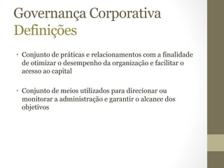 Governança Corporativa 
Definições 
• Conjunto de práticas e relacionamentos com a finalidade 
de otimizar o desempenho da organização e facilitar o 
acesso ao capital 
• Conjunto de meios utilizados para direcionar ou 
monitorar a administração e garantir o alcance dos 
objetivos 
 