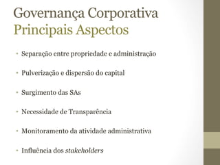 Governança Corporativa 
Principais Aspectos 
• Separação entre propriedade e administração 
• Pulverização e dispersão do capital 
• Surgimento das SAs 
• Necessidade de Transparência 
• Monitoramento da atividade administrativa 
• Influência dos stakeholders 
 