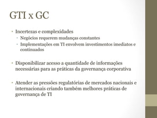 GTI x GC 
• Incertezas e complexidades 
• Negócios requerem mudanças constantes 
• Implementações em TI envolvem investimentos imediatos e 
continuados 
• Disponibilizar acesso a quantidade de informações 
necessárias para as práticas da governança corporativa 
• Atender as pressões regulatórias de mercados nacionais e 
internacionais criando também melhores práticas de 
governança de TI 
