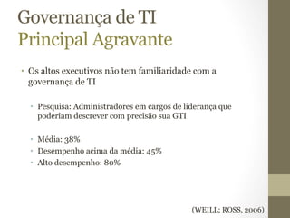 Governança de TI 
Principal Agravante 
• Os altos executivos não tem familiaridade com a 
governança de TI 
• Pesquisa: Administradores em cargos de liderança que 
poderiam descrever com precisão sua GTI 
• Média: 38% 
• Desempenho acima da média: 45% 
• Alto desempenho: 80% 
(WEILL; ROSS, 2006) 
 