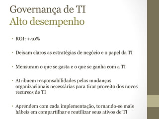Governança de TI 
Alto desempenho 
• ROI: +40% 
• Deixam claros as estratégias de negócio e o papel da TI 
• Mensuram o que se gasta e o que se ganha com a TI 
• Atribuem responsabilidades pelas mudanças 
organizacionais necessárias para tirar proveito dos novos 
recursos de TI 
• Aprendem com cada implementação, tornando-se mais 
hábeis em compartilhar e reutilizar seus ativos de TI 
 