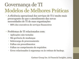 Governança de TI 
Modelos de Melhores Práticas 
• A eficiência operacional dos serviços de TI é muito mais 
preocupante do que o atendimento das novas 
necessidades de TI de suas organizações 
• 88% dos executivos de serviços financeiros 
• Problemas de TI relacionados com: 
• Aplicações não-testadas 
• Má gerência de mudanças 
• Sobrecarga de processamento 
• Falhas em procedimentos 
• Falhas no cumprimento de requisitos 
• Erros relacionados à segurança ou às rotinas de backup. 
Gartner Group Inc. & Financial Insights, 2003 
 