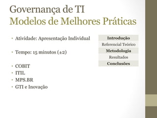 Governança de TI 
Modelos de Melhores Práticas 
• Atividade: Apresentação Individual 
• Tempo: 15 minutos (±2) 
• COBIT 
• ITIL 
• MPS.BR 
• GTI e Inovação 
Introdução 
Referencial Teórico 
Metodologia 
Resultados 
Conclusões 
