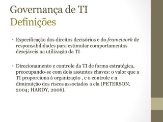 Governança de TI 
Definições 
• Especificação dos direitos decisórios e do framework de 
responsabilidades para estimular comportamentos 
desejáveis na utilização da TI 
• Direcionamento e controle da TI de forma estratégica, 
preocupando-se com dois assuntos chaves: o valor que a 
TI proporciona à organização , e o controle e a 
diminuição dos riscos associados a ela (PETERSON, 
2004; HARDY, 2006). 
 