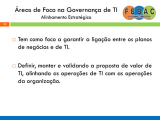 Áreas de Foco na Governança de TI
Alinhamento Estratégico
 Tem como foco a garantir a ligação entre os planos
de negócios e de TI.
 Definir, manter e validando a proposta de valor de
TI, alinhando as operações de TI com as operações
da organização.
12
 