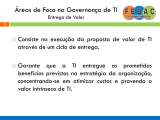 Áreas de Foco na Governança de TI
Entrega de Valor
 Consiste na execução da proposta de valor de TI
através de um ciclo de entrega.
 Garante que a TI entregue os prometidos
benefícios previstos na estratégia da organização,
concentrando-se em otimizar custos e provendo o
valor intrínseco de TI.
13
 